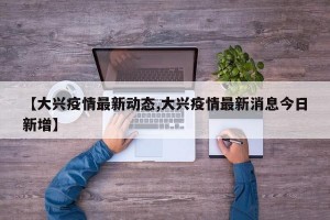 【大兴疫情最新动态,大兴疫情最新消息今日新增】