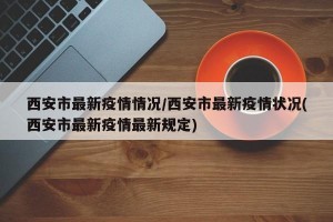 西安市最新疫情情况/西安市最新疫情状况(西安市最新疫情最新规定)