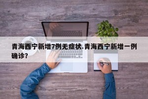 青海西宁新增7例无症状.青海西宁新增一例确诊？