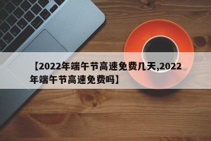 【2022年端午节高速免费几天,2022年端午节高速免费吗】