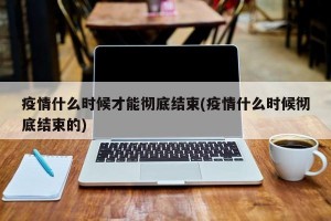 疫情什么时候才能彻底结束(疫情什么时候彻底结束的)