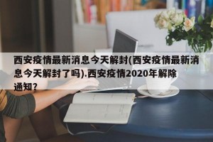 西安疫情最新消息今天解封(西安疫情最新消息今天解封了吗).西安疫情2020年解除通知？