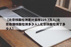 【北京核酸检测累计采样229.7万人(北京疫情核酸检测多少人),北京核酸检测了多少人】