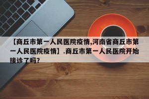【商丘市第一人民医院疫情,河南省商丘市第一人民医院疫情】.商丘市第一人民医院开始接诊了吗？
