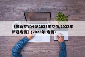 【最新专家预测2023年疫情,2023年新冠疫情】(2023年 疫情)