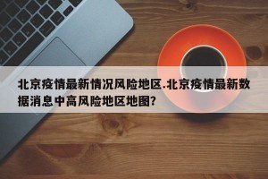 北京疫情最新情况风险地区.北京疫情最新数据消息中高风险地区地图？