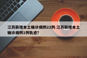 江苏新增本土确诊病例22例.江苏新增本土确诊病例1例轨迹？