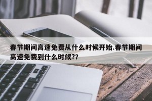 春节期间高速免费从什么时候开始.春节期间高速免费到什么时候?？