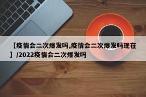 【疫情会二次爆发吗,疫情会二次爆发吗现在】/2022疫情会二次爆发吗