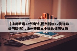 【扬州新增12例确诊,扬州新增12例确诊病例详情】/扬州新增本土确诊病例详情