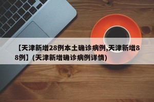 【天津新增28例本土确诊病例,天津新增88例】(天津新增确诊病例详情)