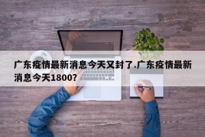 广东疫情最新消息今天又封了.广东疫情最新消息今天1800？