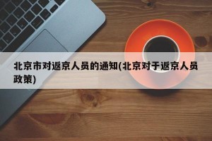 北京市对返京人员的通知(北京对于返京人员政策)