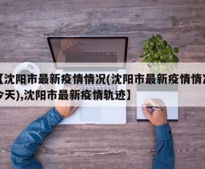 【沈阳市最新疫情情况(沈阳市最新疫情情况今天),沈阳市最新疫情轨迹】