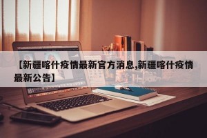 【新疆喀什疫情最新官方消息,新疆喀什疫情最新公告】
