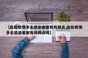 【此轮疫情多名感染者都有共同点,此轮疫情多名感染者都有共同点吗】
