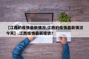 【江西的疫情最新情况,江西的疫情最新情况今天】.江西疫情最新现状？