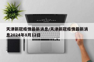 天津新冠疫情最新消息/天津新冠疫情最新消息2024年8月12日
