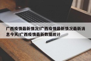 广西疫情最新情况/广西疫情最新情况最新消息今天/广西疫情最新数据统计