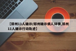【郑州11人确诊/郑州确诊病人详情,郑州11人确诊行动轨迹】