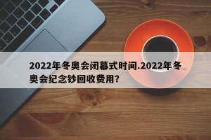 2022年冬奥会闭幕式时间.2022年冬奥会纪念钞回收费用？