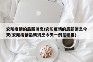 安阳疫情的最新消息/安阳疫情的最新消息今天(安阳疫情最新消息今天一例是哪里)