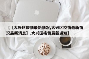 【【大兴区疫情最新情况,大兴区疫情最新情况最新消息】,大兴区疫情最新通知】