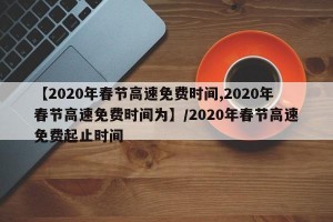 【2020年春节高速免费时间,2020年春节高速免费时间为】/2020年春节高速免费起止时间