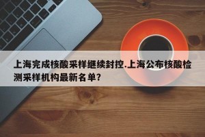上海完成核酸采样继续封控.上海公布核酸检测采样机构最新名单？