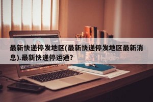 最新快递停发地区(最新快递停发地区最新消息).最新快递停运通？
