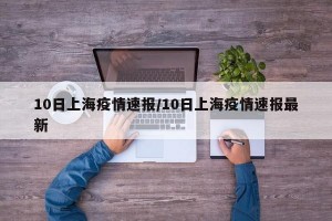 10日上海疫情速报/10日上海疫情速报最新