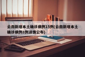 云南新增本土确诊病例15例(云南新增本土确诊病例8例详情公布)