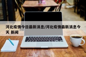 河北疫情今日最新消息/河北疫情最新消息今天 新闻