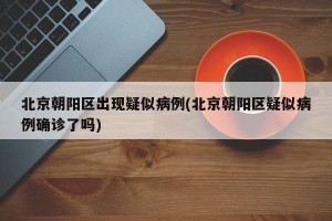 北京朝阳区出现疑似病例(北京朝阳区疑似病例确诊了吗)