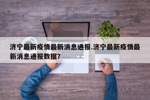 济宁最新疫情最新消息通报.济宁最新疫情最新消息通报数据？