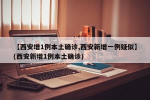 【西安增1例本土确诊,西安新增一例疑似】(西安新增1例本土确诊)