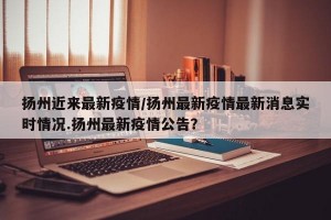 扬州近来最新疫情/扬州最新疫情最新消息实时情况.扬州最新疫情公告？