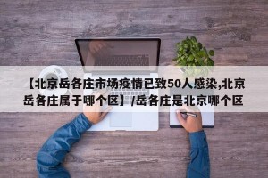 【北京岳各庄市场疫情已致50人感染,北京岳各庄属于哪个区】/岳各庄是北京哪个区