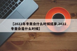 【2022年冬奥会什么时候结束,2022冬奥会是什么时候】