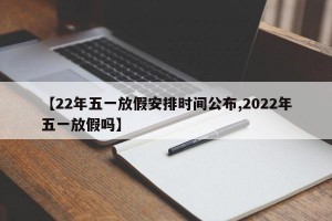 【22年五一放假安排时间公布,2022年五一放假吗】