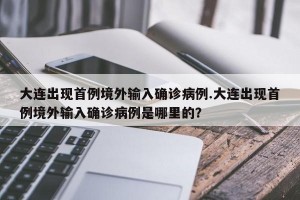 大连出现首例境外输入确诊病例.大连出现首例境外输入确诊病例是哪里的？