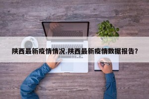 陕西最新疫情情况.陕西最新疫情数据报告？