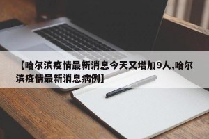 【哈尔滨疫情最新消息今天又增加9人,哈尔滨疫情最新消息病例】