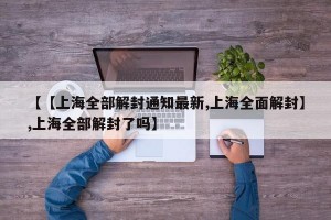 【【上海全部解封通知最新,上海全面解封】,上海全部解封了吗】
