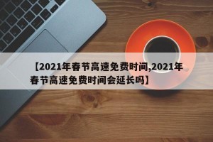 【2021年春节高速免费时间,2021年春节高速免费时间会延长吗】