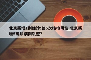北京新增1例确诊:曾5次核检阴性.北京新增5确诊病例轨迹？