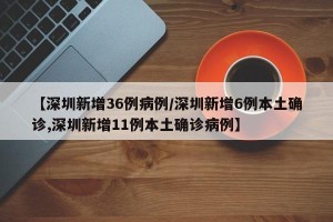 【深圳新增36例病例/深圳新增6例本土确诊,深圳新增11例本土确诊病例】