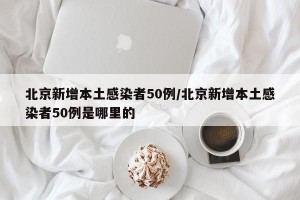 北京新增本土感染者50例/北京新增本土感染者50例是哪里的