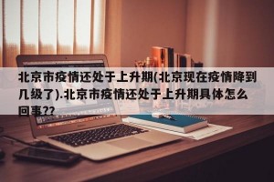 北京市疫情还处于上升期(北京现在疫情降到几级了).北京市疫情还处于上升期具体怎么回事?？