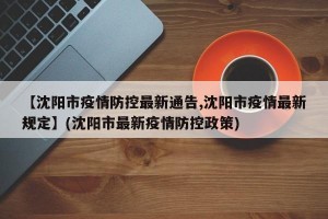 【沈阳市疫情防控最新通告,沈阳市疫情最新规定】(沈阳市最新疫情防控政策)